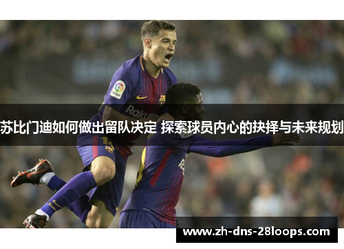 苏比门迪如何做出留队决定 探索球员内心的抉择与未来规划 苏比门迪如何做出留队决定 探索球员内心的抉择与未来规划