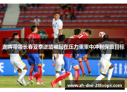 谢晖带领长春亚泰逆境崛起在压力重重中冲刺保级目标 谢晖带领长春亚泰逆境崛起在压力重重中冲刺保级目标