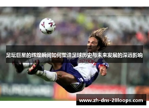 足坛巨星的辉煌瞬间如何塑造足球历史与未来发展的深远影响