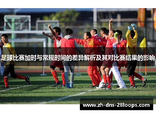 足球比赛加时与常规时间的差异解析及其对比赛结果的影响