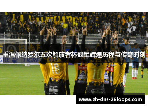 重温佩纳罗尔五次解放者杯冠军辉煌历程与传奇时刻 重温佩纳罗尔五次解放者杯冠军辉煌历程与传奇时刻