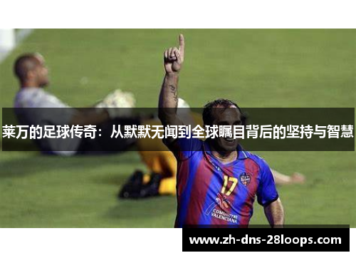 莱万的足球传奇:从默默无闻到全球瞩目背后的坚持与智慧 莱万的足球传奇:从默默无闻到全球瞩目背后的坚持与智慧