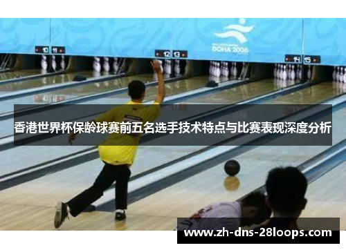 香港世界杯保龄球赛前五名选手技术特点与比赛表现深度分析 香港世界杯保龄球赛前五名选手技术特点与比赛表现深度分析