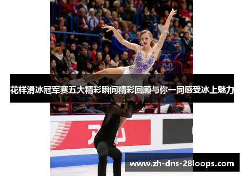 花样滑冰冠军赛五大精彩瞬间精彩回顾与你一同感受冰上魅力