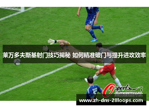 莱万多夫斯基射门技巧揭秘 如何精准破门与提升进攻效率