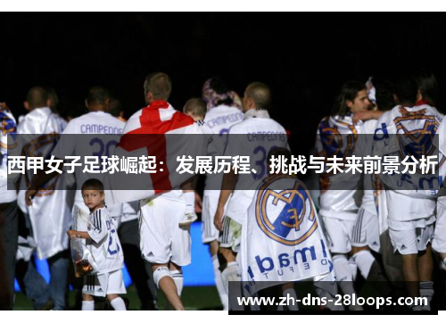 西甲女子足球崛起：发展历程、挑战与未来前景分析