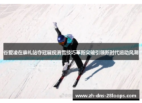 谷爱凌在崇礼站夺冠展现滑雪技巧革新突破引领新时代运动风潮 谷爱凌在崇礼站夺冠展现滑雪技巧革新突破引领新时代运动风潮