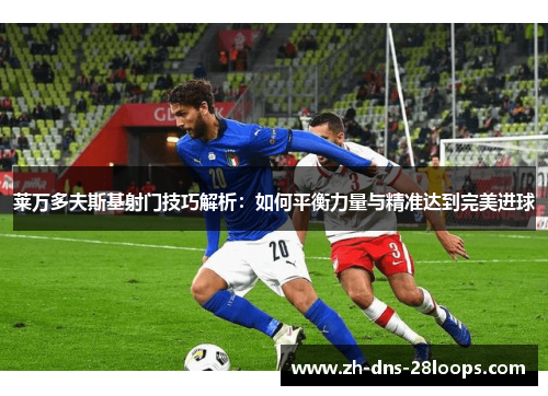 莱万多夫斯基射门技巧解析:如何平衡力量与精准达到完美进球 莱万多夫斯基射门技巧解析:如何平衡力量与精准达到完美进球