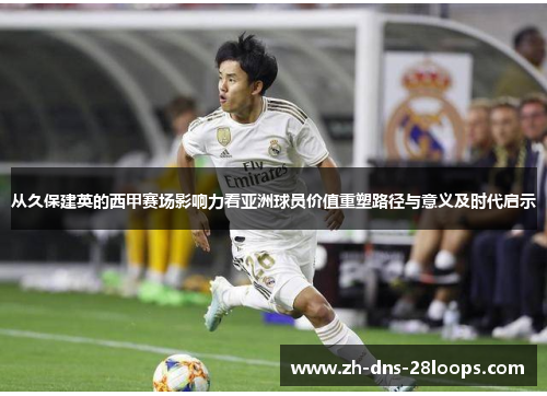 从久保建英的西甲赛场影响力看亚洲球员价值重塑路径与意义及时代启示 从久保建英的西甲赛场影响力看亚洲球员价值重塑路径与意义及时代启示
