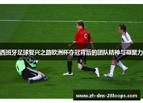 西班牙足球复兴之路欧洲杯夺冠背后的团队精神与凝聚力 西班牙足球复兴之路欧洲杯夺冠背后的团队精神与凝聚力