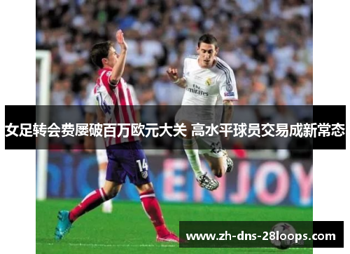 女足转会费屡破百万欧元大关 高水平球员交易成新常态 女足转会费屡破百万欧元大关 高水平球员交易成新常态