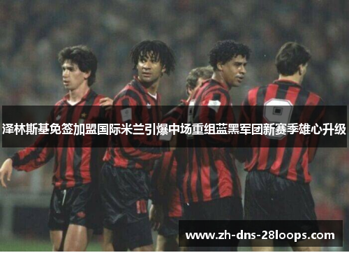 泽林斯基免签加盟国际米兰引爆中场重组蓝黑军团新赛季雄心升级