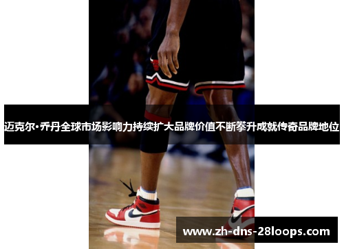 迈克尔·乔丹全球市场影响力持续扩大品牌价值不断攀升成就传奇品牌地位