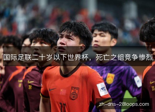 国际足联二十岁以下世界杯,死亡之组竞争惨烈 国际足联二十岁以下世界杯,死亡之组竞争惨烈