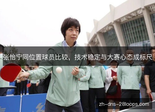 张怡宁同位置球员比较,技术稳定与大赛心态成标尺 张怡宁同位置球员比较,技术稳定与大赛心态成标尺