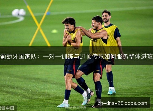 葡萄牙国家队:一对一训练与过顶传球如何服务整体进攻 葡萄牙国家队:一对一训练与过顶传球如何服务整体进攻